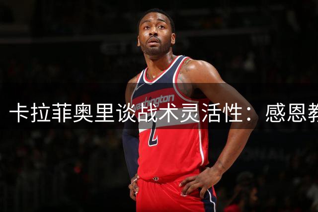 卡拉菲奥里谈战术灵活性：感恩教练组对我进攻天赋的发掘